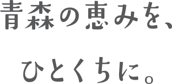 青森の恵みを、ひとくちに。